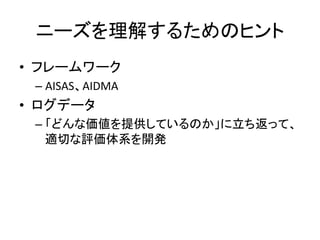 ニーズを理解するためのヒント	
•  フレームワーク	
  
  –  AISAS、AIDMA	
  
•  ログデータ	
  
  –  「どんな価値を提供しているのか」に立ち返って、
     適切な評価体系を開発	
  
 