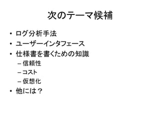次のテーマ候補	
•  ログ分析手法	
  
•  ユーザーインタフェース	
  
•  仕様書を書くための知識	
  
  –  信頼性	
  
  –  コスト	
  
  –  仮想化	
  
•  他には？	
  
 