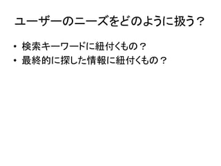 ユーザーのニーズをどのように扱う？	
•  検索キーワードに紐付くもの？	
  
•  最終的に探した情報に紐付くもの？	
  
 
