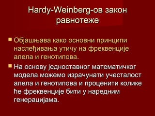 Hardy-Weinberg-oв закон
           равнотеже

 Објашњава како основни принципи
  наслеђивања утичу на фреквенције
  алела и генотипова.
 На основу једноставног математичког
  модела можемо израчунати учесталост
  алела и генотипова и проценити колике
  ће фреквенције бити у наредним
  генерацијама.
 
