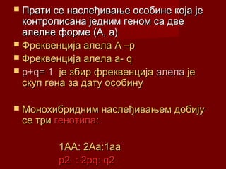  Прати се наслеђивање особине која је
  контролисана једним геном са две
  алелне форме (А, а)
 Фреквенција алела A –p
 Фреквенција алела а- q
 p+q= 1 је збир фреквенција алела је
  скуп гена за дату особину

 Монохибридним наслеђивањем добију
 се три генотипа:

         1АА: 2Аа:1аа
         p2 : 2pq: q2
 