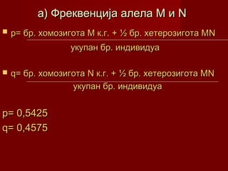 а) Фреквенција алела М и N
   p= бр. хомозигота М к.г. + ½ бр. хетерозигота МN
                  укупан бр. индивидуа

   q= бр. хомозигота N к.г. + ½ бр. хетерозигота МN
                  укупан бр. индивидуа


p= 0,5425
q= 0,4575
 