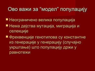 Ово важи за “модел” популацију
 Неограничено велика популација
 Нема дејства мутација, миграција и
  селекције
 Фреквенције генотипова су константне
  из генерације у генерацију (случајно
  укрштање) што популацију држи у
  равнотежи
 