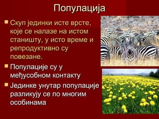 Популација
 Скуп јединки исте врсте,
  које се налазе на истом
  станишту, у исто време и
  репродуктивно су
  повезане.
 Популације су у
  међусобном контакту
 Јединке унутар популације
  разликују се по многим
  особинама
 