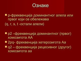 Ознаке
 p-фреквенција доминантног алела или
  првог кoји се обележава
(q, r, s, t -остали алели)

 p2 –фреквенција доминантног (првог)
  хомозигота АА
 2pq- фреквенција хетерозигота Аа
 q2 – фреквенција рецесивног (другог)
  хомозигота аа
 