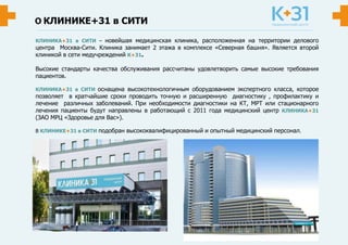 КЛИНИКЕ+31 в СИТИ
КЛИНИКА+31 в СИТИ – новейшая медицинская клиника, расположенная на территории делового
центра Москва-Сити. Клиника занимает 2 этажа в комплексе «Северная башня». Является второй
клиникой в сети медучреждений К+31.
Высокие стандарты качества обслуживания рассчитаны удовлетворить самые высокие требования
пациентов.
КЛИНИКА+31 в СИТИ оснащена высокотехнологичным оборудованием экспертного класса, которое
позволяет в кратчайшие сроки проводить точную и расширенную диагностику , профилактику и
лечение различных заболеваний. При необходимости диагностики на КТ, МРТ или стационарного
лечения пациенты будут направлены в работающий с 2011 года медицинский центр КЛИНИКА+31
(ЗАО МРЦ «Здоровье для Вас»).
В КЛИНИКЕ+31 в СИТИ подобран высококвалифицированный и опытный медицинский персонал.
 