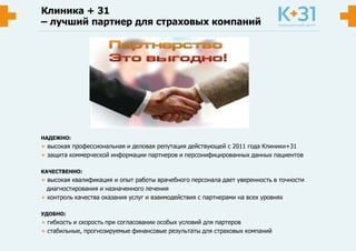 НАДЕЖНО:
+ высокая профессиональная и деловая репутация действующей с 2011 года Клиники+31
+ защита коммерческой информации партнеров и персонифицированных данных пациентов
КАЧЕСТВЕННО:
+ высокая квалификация и опыт работы врачебного персонала дает уверенность в точности
диагностирования и назначенного лечения
+ контроль качества оказания услуг и взаимодействия с партнерами на всех уровнях
УДОБНО:
+ гибкость и скорость при согласовании особых условий для партеров
+ стабильные, прогнозируемые финансовые результаты для страховых компаний
Клиника + 31
– лучший партнер для страховых компаний
 