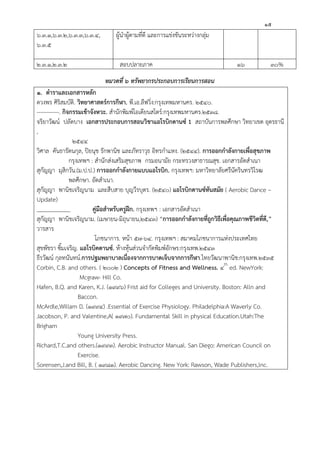 ๑๕
๖.๓.๑,๖.๓.๒,๖.๓.๓,๖.๓.๔,
๖.๓.๕
ผู้นาผู้ตามที่ดี และการแข่งขันระหว่างกลุ่ม
๒.๓.๑,๒.๓.๒ สอบปลายภาค ๑๖ ๓๐%
หมวดที่ ๖ ทรัพยากรประกอบการเรียนการสอน
๑. ตาราและเอกสารหลัก
ดวงพร ศิริสมบัติ. วิทยาศาสตร์การกีฬา. พี.เอ.ลีฟวิ่ง:กรุงเทพมหานคร. ๒๕๔๐.
------------. กิจกรรมเข้าจังหวะ. สานักพิมพ์โอเดียนสโตร์:กรุงเทพมหานคร.๒๕๓๘.
จริยาวัฒน์ ปลัดบาง เอกสารประกอบการสอนวิชาแอโรบิกดานซ์ 1 สถาบันการพลศึกษา วิทยาเขต อุดรธานี
,
๒๕๔๔
วิศาล คันธารัตนกุล, ปิยนุช รักพานิช และภัทราวุธ อิทรกาแหง. (๒๕๔๔). การออกกาลังกายเพื่อสุขภาพ
กรุงเทพฯ : สานักส่งเสริมสุขภาพ กรมอนามัย กระทรวงสาธารณสุข. เอกสารอัดสาเนา
สุกัญญา มุสิกวัน.(ม.ป.ป.) การออกกาลังกายแบบแอโรบิก. กรุงเทพฯ: มหาวิทยาลัยศรีนัครินทรวิโรฒ
พลศึกษา. อัดสาเนา.
สุกัญญา พานิชเจริญนาม และสืบสาย บุญวีรบุตร. (๒๕๔๐) แอโรบิกดานซ์ทันสมัย ( Aerobic Dance –
Update)
คู่มือสาหรับครูฝึก. กรุงเทพฯ : เอกสารอัดสาเนา
สุกัญญา พานิชเจริญนาม. (เมษายน-มิถุนายน,๒๕๔๓) “การออกกาลังกายที่ถูกวิธีเพื่อคุณภาพชีวิตที่ดี,”
วารสาร
โภชนาการ. หน้า ๕๗-๖๔. กรุงเทพฯ : สมาคมโภชนาการแห่งประเทศไทย
สุขพัชรา ซิ้มเจริญ. แอโรบิคดานซ์. ห้างหุ้นส่วนจากัดพิมพ์อักษร:กรุงเทพ.๒๕๔๓
ธีรวัฒน์ กุลทนันทน์.การปฐมพยาบาลเนื่องจากการบาดเจ็บจากการกีฬา.ไทยวัฒนาพานิช:กรุงเทพ.๒๕๓๕
Corbin, C.B. and others. ( ๒๐๐๒ ) Concepts of Fitness and Wellness. ๔th
ed. NewYork:
Mcgraw- Hill Co.
Hafen, B.Q. and Karen, K.J. (๑๙๙๖) Frist aid for Colleges and University. Boston: Alln and
Baccon.
McArdle,Willam D. (๑๙๙๔) .Essential of Exercise Physiology. Philadelphia:A Waverly Co.
Jacobson, P. and Valentine,A( ๑๙๗๐). Fundamental Skill in physical Education.Utah:The
Brigham
Young University Press.
Richard,T.C.and others.(๑๙๙๓). Aerobic Instructor Manual. San Diego: American Council on
Exercise.
Sorensen,J.and Bill, B. ( ๑๙๘๑). Aerobic Dancing. New York: Rawson, Wade Publishers,lnc.
 