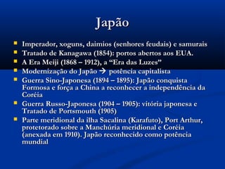 JapãoJapão
 Imperador, xoguns, daimios (senhores feudais) e samuraisImperador, xoguns, daimios (senhores feudais) e samurais
 Tratado de Kanagawa (1854): portos abertos aos EUA.Tratado de Kanagawa (1854): portos abertos aos EUA.
 A Era Meiji (1868 – 1912), a “Era das Luzes”A Era Meiji (1868 – 1912), a “Era das Luzes”
 Modernização do JapãoModernização do Japão  potência capitalistapotência capitalista
 Guerra Sino-Japonesa (1894 – 1895): Japão conquistaGuerra Sino-Japonesa (1894 – 1895): Japão conquista
Formosa e força a China a reconhecer a independência daFormosa e força a China a reconhecer a independência da
CoréiaCoréia
 Guerra Russo-Japonesa (1904 – 1905): vitória japonesa eGuerra Russo-Japonesa (1904 – 1905): vitória japonesa e
Tratado de Portsmouth (1905)Tratado de Portsmouth (1905)
 Parte meridional da ilha Sacalina (Karafuto), Port Arthur,Parte meridional da ilha Sacalina (Karafuto), Port Arthur,
protetorado sobre a Manchúria meridional e Coréiaprotetorado sobre a Manchúria meridional e Coréia
(anexada em 1910). Japão reconhecido como potência(anexada em 1910). Japão reconhecido como potência
mundialmundial
 
