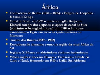 ÁfricaÁfrica
 Conferência de Berlim (1884 – 1885): a Bélgica de LeopoldoConferência de Berlim (1884 – 1885): a Bélgica de Leopoldo
II toma o CongoII toma o Congo
 Canal de Suez: em 1875 o ministro inglês BenjaminCanal de Suez: em 1875 o ministro inglês Benjamin
Disraeli compra dos egípcios as ações do canal de SuezDisraeli compra dos egípcios as ações do canal de Suez
(administração anglo-francesa). Em 1904 o franceses(administração anglo-francesa). Em 1904 o franceses
abandonam o Egito em troca da ajuda britânica noabandonam o Egito em troca da ajuda britânica no
MarrocosMarrocos
 Guerra dos Bôeres (1899 – 1902)Guerra dos Bôeres (1899 – 1902)
 Descoberta de diamante e ouro na região da atual África doDescoberta de diamante e ouro na região da atual África do
SulSul
 Ingleses X Bôeres ou africânderes (colonos holandeses)Ingleses X Bôeres ou africânderes (colonos holandeses)
 Vitória inglesa: anexam Orange e Transvaal à Cidade doVitória inglesa: anexam Orange e Transvaal à Cidade do
Cabo e Natal, formando em 1910 a União Sul-AfricanaCabo e Natal, formando em 1910 a União Sul-Africana
 