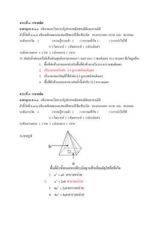 สาระที่ ๓ เรขาคณิต
มาตรฐาน ค ๓.๑ อธิบายและวิเคราะห์รูปเรขาคณิตสองมิติและสามมิติ
ตัวชี้วัดที่ ม.๓/๑ อธิบายลักษณะและสมบัติของปริซึมพีระมิด ทรงกระบอก กรวย และ ทรงกลม
ระดับการวัด ( ) ความรู้ความจา ( ) ความเข้าใจ ( ) การนาไปใช้
() วิเคราะห์ ( ) สังเคราะห์ ( ) ประเมินค่า
ระดับความยาก ( ) ง่าย ( ) ปานกลาง ( ) ยาก
35. ท่อลาน้าท่อนหนึ่งมีเส้นผ่านศูนย์กลางภายนอก 1 เมตร หนา 1 เซนติเมตร ยาว 10 เมตร ข้อใดถูกต้อง
1. พื้นที่ท่อข้างภายนอกต่างกับพื้นที่ผิวข้างภายใน0.6 ตารางเซนติเมตร
2. ปริมาตรภายในท่อ 8.5 ลูกบาศก์เซนติเมตร
3. ปริมาตรของวัสดุที่ใช้ทาท่อ 6.5 ลูกบาศก์เซนติเมตร
4. พื้นที่ผิวข้างรอบนอกทางท่อน้านี้เท่ากับ 32.5 ตารางเมตร
สาระที่ ๓ เรขาคณิต
มาตรฐาน ค ๓.๑ อธิบายและวิเคราะห์รูปเรขาคณิตสองมิติและสามมิติ
ตัวชี้วัดที่ ม.๓/๑ อธิบายลักษณะและสมบัติของปริซึมพีระมิด ทรงกระบอก กรวย และ ทรงกลม
ระดับการวัด ( ) ความรู้ความจา ( ) ความเข้าใจ ( ) การนาไปใช้
() วิเคราะห์ ( ) สังเคราะห์ ( ) ประเมินค่า
ระดับความยาก ( ) ง่าย ( ) ปานกลาง ( ) ยาก
36.จากรูป
พื้นที่ผิวทั้งหมดของพีระมิดฐานสี่เหลี่ยมจัตุรัสคือข้อใด
1. aba 2
ตารางหน่วย
2. aba 22
 ตารางหน่วย
3. aba 24 2
 ตารางหน่วย
4. aba 44 2
 ตารางหน่วย
a
b
 