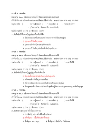 สาระที่ ๓ เรขาคณิต
มาตรฐาน ค ๓.๑ อธิบายและวิเคราะห์รูปเรขาคณิตสองมิติและสามมิติ
ตัวชี้วัดที่ ม.๓/๑ อธิบายลักษณะและสมบัติของปริซึมพีระมิด ทรงกระบอก กรวย และ ทรงกลม
ระดับการวัด ( ) ความรู้ความจา ( ) ความเข้าใจ ( ) การนาไปใช้
( ) วิเคราะห์ ( ) สังเคราะห์ ( ) ประเมินค่า
ระดับความยาก ( ) ง่าย ( ) ปานกลาง ( ) ยาก
37. ข้อใดต่อไปนี้กล่าว ไม่ถูกต้อง เกี่ยวกับปริซึม
1. เป็นรูปเรขาคณิตที่มีจานวนหน้าเท่ากับจานวนเหลี่ยมของฐาน
2. ฐานของปริซึมเป็นวงกลม
3. ฐานของปริซึมอยู่ในระนาบที่ขนานกัน
4. ฐานของปริซึมเป็นรูปเหลี่ยมที่เท่ากันทุกประการ
สาระที่ ๓ เรขาคณิต
มาตรฐาน ค ๓.๑ อธิบายและวิเคราะห์รูปเรขาคณิตสองมิติและสามมิติ
ตัวชี้วัดที่ ม.๓/๑ อธิบายลักษณะและสมบัติของปริซึมพีระมิด ทรงกระบอก กรวย และ ทรงกลม
ระดับการวัด ( ) ความรู้ความจา ( ) ความเข้าใจ ( ) การนาไปใช้
( ) วิเคราะห์ ( ) สังเคราะห์ ( ) ประเมินค่า
ระดับความยาก ( ) ง่าย ( ) ปานกลาง ( ) ยาก
38. ข้อใดต่อไปนี้กล่าว ไม่ถูกต้อง เกี่ยวกับพีระมิด
1. พีระมิดสี่เหลี่ยมจัตุรัสมีสันยาวเท่ากันทุกเส้น
2. หน้าของพีระมิดเป็นรูปสามเหลี่ยม
3. จานวนหน้าของพีระมิดจะเท่ากับจานวนด้านของฐานเสมอ
4. ส่วนสูงของพีระมิดตรงจะตั้งฉากกับจุดซึ่งอยู่ห่างจากระยะจุดยอดของฐานเท่ากันทุกจุด
สาระที่ ๓ เรขาคณิต
มาตรฐาน ค ๓.๑ อธิบายและวิเคราะห์รูปเรขาคณิตสองมิติและสามมิติ
ตัวชี้วัดที่ ม.๓/๑ อธิบายลักษณะและสมบัติของปริซึมพีระมิด ทรงกระบอก กรวย และ ทรงกลม
ระดับการวัด ( ) ความรู้ความจา ( ) ความเข้าใจ ( ) การนาไปใช้
( ) วิเคราะห์ ( ) สังเคราะห์ ( ) ประเมินค่า
ระดับความยาก ( ) ง่าย ( ) ปานกลาง ( ) ยาก
39. ข้อใดเป็นสูตรการหาพื้นที่ผิวของปริซึม
1. (2 พื้นที่ฐาน) + (พื้นที่ด้านข้างทั้งหมด)
2. (พื้นที่ฐาน) + (พื้นที่ด้านข้างทั้งหมด)
3. พื้นที่ฐาน ความสูง 4. พื้นที่ฐาน พื้นที่ด้านข้างทั้งหมด
 