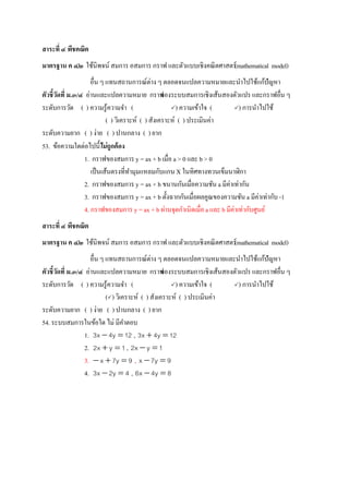 สาระที่ ๔ พีชคณิต
มาตรฐาน ค ๔.๒ ใช้นิพจน์ สมการ อสมการ กราฟ และตัวแบบเชิงคณิตศาสตร์(mathematical model)
อื่น ๆ แทนสถานการณ์ต่าง ๆ ตลอดจนแปลความหมายและนาไปใช้แก้ปัญหา
ตัวชี้วัดที่ ม.๓/๔ อ่านและแปลความหมาย กราฟของระบบสมการเชิงเส้นสองตัวแปร และกราฟอื่น ๆ
ระดับการวัด ( ) ความรู้ความจา ( ) ความเข้าใจ ( ) การนาไปใช้
( ) วิเคราะห์ ( ) สังเคราะห์ ( ) ประเมินค่า
ระดับความยาก ( ) ง่าย ( ) ปานกลาง ( ) ยาก
53. ข้อความใดต่อไปนี้ไม่ถูกต้อง
1. กราฟของสมการ y = ax + b เมื่อ a > 0 และ b > 0
เป็นเส้นตรงที่ทามุมแหลมกับแกน X ในทิศทางทวนเข็มนาฬิกา
2. กราฟของสมการ y = ax + b ขนานกันเมื่อความชัน a มีค่าเท่ากัน
3. กราฟของสมการ y = ax + b ตั้งฉากกันเมื่อผลคูณของความชัน a มีค่าเท่ากับ -1
4. กราฟของสมการ y = ax + b ผ่านจุดกาเนิดเมื่อ a และ b มีค่าเท่ากับศูนย์
สาระที่ ๔ พีชคณิต
มาตรฐาน ค ๔.๒ ใช้นิพจน์ สมการ อสมการ กราฟ และตัวแบบเชิงคณิตศาสตร์(mathematical model)
อื่น ๆ แทนสถานการณ์ต่าง ๆ ตลอดจนแปลความหมายและนาไปใช้แก้ปัญหา
ตัวชี้วัดที่ ม.๓/๔ อ่านและแปลความหมาย กราฟของระบบสมการเชิงเส้นสองตัวแปร และกราฟอื่น ๆ
ระดับการวัด ( ) ความรู้ความจา ( ) ความเข้าใจ ( ) การนาไปใช้
() วิเคราะห์ ( ) สังเคราะห์ ( ) ประเมินค่า
ระดับความยาก ( ) ง่าย ( ) ปานกลาง ( ) ยาก
54.ระบบสมการในข้อใด ไม่ มีคาตอบ
1. 12y4x3  , 12y4x3 
2. 1yx2  , 1yx2 
3. 9y7x  , 9y7x 
4. 4y2x3  , 8y4x6 
 