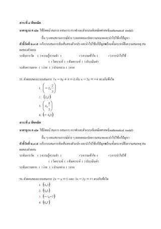 สาระที่ ๔ พีชคณิต
มาตรฐาน ค ๔.๒ ใช้นิพจน์ สมการ อสมการ กราฟ และตัวแบบเชิงคณิตศาสตร์(mathematical model)
อื่น ๆ แทนสถานการณ์ต่าง ๆ ตลอดจนแปลความหมายและนาไปใช้แก้ปัญหา
ตัวชี้วัดที่ ม.๓/๕ แก้ระบบสมการเชิงเส้นสองตัวแปร และนาไปใช้แก้ปัญหาพร้อมทั้งตระหนักถึงความสมเหตุ สม
ผลของคาตอบ
ระดับการวัด ( ) ความรู้ความจา ( ) ความเข้าใจ ( ) การนาไปใช้
( ) วิเคราะห์ ( ) สังเคราะห์ ( ) ประเมินค่า
ระดับความยาก ( ) ง่าย ( ) ปานกลาง ( ) ยาก
55.คาตอบของระบบสมการ 04y9x7  กับ 4y3x  ตรงกับข้อใด
1. 






3
2
2,
2.  22,
3. 





3
8
4,
4.  04,
สาระที่ ๔ พีชคณิต
มาตรฐาน ค ๔.๒ ใช้นิพจน์ สมการ อสมการ กราฟ และตัวแบบเชิงคณิตศาสตร์(mathematical model)
อื่น ๆ แทนสถานการณ์ต่าง ๆ ตลอดจนแปลความหมายและนาไปใช้แก้ปัญหา
ตัวชี้วัดที่ ม.๓/๕ แก้ระบบสมการเชิงเส้นสองตัวแปร และนาไปใช้แก้ปัญหาพร้อมทั้งตระหนักถึงความสมเหตุ สม
ผลของคาตอบ
ระดับการวัด ( ) ความรู้ความจา ( ) ความเข้าใจ ( ) การนาไปใช้
( ) วิเคราะห์ ( ) สังเคราะห์ ( ) ประเมินค่า
ระดับความยาก ( ) ง่าย ( ) ปานกลาง ( ) ยาก
56.คาตอบของระบบสมการ 5yx2  และ 11y2x3  ตรงกับข้อใด
1.  34,
2.  55,
3.  71  ,
4.  76,
 