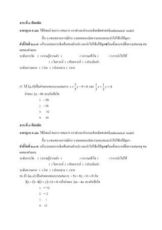 สาระที่ ๔ พีชคณิต
มาตรฐาน ค ๔.๒ ใช้นิพจน์ สมการ อสมการ กราฟ และตัวแบบเชิงคณิตศาสตร์(mathematical model)
อื่น ๆ แทนสถานการณ์ต่าง ๆ ตลอดจนแปลความหมายและนาไปใช้แก้ปัญหา
ตัวชี้วัดที่ ม.๓/๕ แก้ระบบสมการเชิงเส้นสองตัวแปร และนาไปใช้แก้ปัญหาพร้อมทั้งตระหนักถึงความสมเหตุ สม
ผลของคาตอบ
ระดับการวัด ( ) ความรู้ความจา ( ) ความเข้าใจ ( ) การนาไปใช้
( ) วิเคราะห์ ( ) สังเคราะห์ ( ) ประเมินค่า
ระดับความยาก ( ) ง่าย ( ) ปานกลาง ( ) ยาก
57.ให้  ba, เป็นคาตอบของระบบสมการ 09
5
3
 yx และ 4
2
1
3
1
 yx
ค่าของ ba 92  ตรงกับข้อใด
1. 56
2. 16
3. 52
4. 54
สาระที่ ๔ พีชคณิต
มาตรฐาน ค ๔.๒ ใช้นิพจน์ สมการ อสมการ กราฟ และตัวแบบเชิงคณิตศาสตร์(mathematical model)
อื่น ๆ แทนสถานการณ์ต่าง ๆ ตลอดจนแปลความหมายและนาไปใช้แก้ปัญหา
ตัวชี้วัดที่ ม.๓/๕ แก้ระบบสมการเชิงเส้นสองตัวแปร และนาไปใช้แก้ปัญหาพร้อมทั้งตระหนักถึงความสมเหตุ สม
ผลของคาตอบ
ระดับการวัด ( ) ความรู้ความจา ( ) ความเข้าใจ ( ) การนาไปใช้
( ) วิเคราะห์ ( ) สังเคราะห์ ( ) ประเมินค่า
ระดับความยาก ( ) ง่าย ( ) ปานกลาง ( ) ยาก
58.ถ้า  nm, เป็นคาตอบของระบบสมการ 01185  yx กับ
    0112413  yx แล้วค่าของ nm 42  ตรงกับข้อใด
1. 12
2. 2
3. 1
4. 12
 