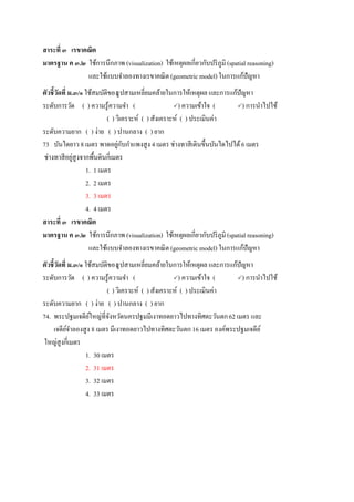 สาระที่ ๓ เรขาคณิต
มาตรฐาน ค ๓.๒ ใช้การนึกภาพ (visualization) ใช้เหตุผลเกี่ยวกับปริภูมิ (spatial reasoning)
และใช้แบบจาลองทางเรขาคณิต (geometric model) ในการแก้ปัญหา
ตัวชี้วัดที่ ม.๓/๑ ใช้สมบัติของรูปสามเหลี่ยมคล้ายในการให้เหตุผล และการแก้ปัญหา
ระดับการวัด ( ) ความรู้ความจา ( ) ความเข้าใจ ( ) การนาไปใช้
( ) วิเคราะห์ ( ) สังเคราะห์ ( ) ประเมินค่า
ระดับความยาก ( ) ง่าย ( ) ปานกลาง ( ) ยาก
73 บันไดยาว 8 เมตร พาดอยู่กับกาแพงสูง 4 เมตร ช่างทาสีเดินขึ้นบันไดไปได้6 เมตร
ช่างทาสีอยู่สูงจากพื้นดินกี่เมตร
1. 1 เมตร
2. 2 เมตร
3. 3 เมตร
4. 4 เมตร
สาระที่ ๓ เรขาคณิต
มาตรฐาน ค ๓.๒ ใช้การนึกภาพ (visualization) ใช้เหตุผลเกี่ยวกับปริภูมิ (spatial reasoning)
และใช้แบบจาลองทางเรขาคณิต (geometric model) ในการแก้ปัญหา
ตัวชี้วัดที่ ม.๓/๑ ใช้สมบัติของรูปสามเหลี่ยมคล้ายในการให้เหตุผล และการแก้ปัญหา
ระดับการวัด ( ) ความรู้ความจา ( ) ความเข้าใจ ( ) การนาไปใช้
( ) วิเคราะห์ ( ) สังเคราะห์ ( ) ประเมินค่า
ระดับความยาก ( ) ง่าย ( ) ปานกลาง ( ) ยาก
74. พระปฐมเจดีย์ใหญ่ที่จังหวัดนครปฐมมีเงาทอดยาวไปทางทิศตะวันตก62 เมตร และ
เจดีย์จาลองสูง 8 เมตร มีเงาทอดยาวไปทางทิศตะวันตก 16 เมตร องค์พระปฐมเจดีย์
ใหญ่สูงกี่เมตร
1. 30 เมตร
2. 31 เมตร
3. 32 เมตร
4. 33 เมตร
 