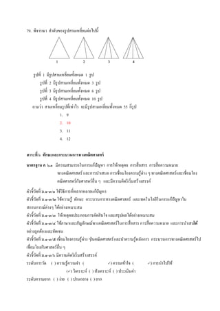 79. พิจารณา ลาดับของรูปสามเหลี่ยมต่อไปนี้
รูปที่ 1 มีรูปสามเหลี่ยมทั้งหมด 1 รูป
รูปที่ 2 มีรูปสามเหลี่ยมทั้งหมด 3 รูป
รูปที่ 3 มีรูปสามเหลี่ยมทั้งหมด 6 รูป
รูปที่ 4 มีรูปสามเหลี่ยมทั้งหมด 10 รูป
ถามว่า สามเหลี่ยมรูปที่เท่าไร จะมีรูปสามเหลี่ยมทั้งหมด 55 กี่รูป
1. 9
2. 10
3. 11
4. 12
สาระที่ ๖ ทักษะและกระบวนการทางคณิตศาสตร์
มาตรฐาน ค ๖.๑ มีความสามารถในการแก้ปัญหา การให้เหตุผล การสื่อสาร การสื่อความหมาย
ทางคณิตศาสตร์ และการนาเสนอ การเชื่อมโยงความรู้ต่าง ๆ ทางคณิตศาสตร์และเชื่อมโยง
คณิตศาสตร์กับศาสตร์อื่น ๆ และมีความคิดริเริ่มสร้างสรรค์
ตัวชี้วัดที่ ม.๑-๓/๑ ใช้วิธีการที่หลากหลายแก้ปัญหา
ตัวชี้วัดที่ ม.๑-๓/๒ ใช้ความรู้ ทักษะ กระบวนการทางคณิตศาสตร์ และเทคโนโลยีในการแก้ปัญหาใน
สถานการณ์ต่างๆ ได้อย่างเหมาะสม
ตัวชี้วัดที่ ม.๑-๓/๓ ให้เหตุผลประกอบการตัดสินใจ และสรุปผลได้อย่างเหมาะสม
ตัวชี้วัดที่ ม.๑-๓/๔ ใช้ภาษาและสัญลักษณ์ทางคณิตศาสตร์ในการสื่อสาร การสื่อความหมาย และการนาเสนอได้
อย่างถูกต้องและชัดเจน
ตัวชี้วัดที่ ม.๑-๓/๕ เชื่อมโยงความรู้ต่าง ๆในคณิตศาสตร์และนาความรู้หลักการ กระบวนการทางคณิตศาสตร์ไป
เชื่อมโยงกับศาสตร์อื่น ๆ
ตัวชี้วัดที่ ม.๑-๓/๖ มีความคิดริเริ่มสร้างสรรค์
ระดับการวัด ( ) ความรู้ความจา ( ) ความเข้าใจ ( ) การนาไปใช้
() วิเคราะห์ ( ) สังเคราะห์ ( ) ประเมินค่า
ระดับความยาก ( ) ง่าย ( ) ปานกลาง ( ) ยาก
 