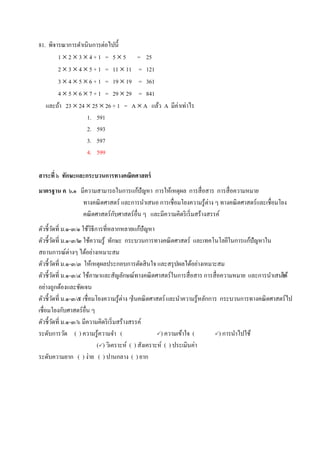 81. พิจารณาการดาเนินการต่อไปนี้
1  2  3  4 + 1 = 5  5 = 25
2  3  4  5 + 1 = 11  11 = 121
3  4  5  6 + 1 = 19  19 = 361
4  5  6  7 + 1 = 29  29 = 841
และถ้า 23  24  25  26 + 1 = A  A แล้ว A มีค่าเท่าไร
1. 591
2. 593
3. 597
4. 599
สาระที่ ๖ ทักษะและกระบวนการทางคณิตศาสตร์
มาตรฐาน ค ๖.๑ มีความสามารถในการแก้ปัญหา การให้เหตุผล การสื่อสาร การสื่อความหมาย
ทางคณิตศาสตร์ และการนาเสนอ การเชื่อมโยงความรู้ต่าง ๆ ทางคณิตศาสตร์และเชื่อมโยง
คณิตศาสตร์กับศาสตร์อื่น ๆ และมีความคิดริเริ่มสร้างสรรค์
ตัวชี้วัดที่ ม.๑-๓/๑ ใช้วิธีการที่หลากหลายแก้ปัญหา
ตัวชี้วัดที่ ม.๑-๓/๒ ใช้ความรู้ ทักษะ กระบวนการทางคณิตศาสตร์ และเทคโนโลยีในการแก้ปัญหาใน
สถานการณ์ต่างๆ ได้อย่างเหมาะสม
ตัวชี้วัดที่ ม.๑-๓/๓ ให้เหตุผลประกอบการตัดสินใจ และสรุปผลได้อย่างเหมาะสม
ตัวชี้วัดที่ ม.๑-๓/๔ ใช้ภาษาและสัญลักษณ์ทางคณิตศาสตร์ในการสื่อสาร การสื่อความหมาย และการนาเสนอได้
อย่างถูกต้องและชัดเจน
ตัวชี้วัดที่ ม.๑-๓/๕ เชื่อมโยงความรู้ต่าง ๆในคณิตศาสตร์และนาความรู้หลักการ กระบวนการทางคณิตศาสตร์ไป
เชื่อมโยงกับศาสตร์อื่น ๆ
ตัวชี้วัดที่ ม.๑-๓/๖ มีความคิดริเริ่มสร้างสรรค์
ระดับการวัด ( ) ความรู้ความจา ( ) ความเข้าใจ ( ) การนาไปใช้
() วิเคราะห์ ( ) สังเคราะห์ ( ) ประเมินค่า
ระดับความยาก ( ) ง่าย ( ) ปานกลาง ( ) ยาก
 