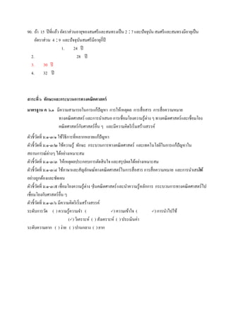 90. ถ้า 15 ปีที่แล้ว อัตราส่วนอายุของสมศรีและสมทรงเป็น 2 : 7 และปัจจุบัน สมศรีและสมทรงมีอายุเป็น
อัตราส่วน 4 : 9 และปัจจุบันสมศรีมีอายุกี่ปี
1. 24 ปี
2. 28 ปี
3. 30 ปี
4. 32 ปี
สาระที่ ๖ ทักษะและกระบวนการทางคณิตศาสตร์
มาตรฐาน ค ๖.๑ มีความสามารถในการแก้ปัญหา การให้เหตุผล การสื่อสาร การสื่อความหมาย
ทางคณิตศาสตร์ และการนาเสนอ การเชื่อมโยงความรู้ต่าง ๆ ทางคณิตศาสตร์และเชื่อมโยง
คณิตศาสตร์กับศาสตร์อื่น ๆ และมีความคิดริเริ่มสร้างสรรค์
ตัวชี้วัดที่ ม.๑-๓/๑ ใช้วิธีการที่หลากหลายแก้ปัญหา
ตัวชี้วัดที่ ม.๑-๓/๒ ใช้ความรู้ ทักษะ กระบวนการทางคณิตศาสตร์ และเทคโนโลยีในการแก้ปัญหาใน
สถานการณ์ต่างๆ ได้อย่างเหมาะสม
ตัวชี้วัดที่ ม.๑-๓/๓ ให้เหตุผลประกอบการตัดสินใจ และสรุปผลได้อย่างเหมาะสม
ตัวชี้วัดที่ ม.๑-๓/๔ ใช้ภาษาและสัญลักษณ์ทางคณิตศาสตร์ในการสื่อสาร การสื่อความหมาย และการนาเสนอได้
อย่างถูกต้องและชัดเจน
ตัวชี้วัดที่ ม.๑-๓/๕ เชื่อมโยงความรู้ต่าง ๆในคณิตศาสตร์และนาความรู้หลักการ กระบวนการทางคณิตศาสตร์ไป
เชื่อมโยงกับศาสตร์อื่น ๆ
ตัวชี้วัดที่ ม.๑-๓/๖ มีความคิดริเริ่มสร้างสรรค์
ระดับการวัด ( ) ความรู้ความจา ( ) ความเข้าใจ ( ) การนาไปใช้
() วิเคราะห์ ( ) สังเคราะห์ ( ) ประเมินค่า
ระดับความยาก ( ) ง่าย ( ) ปานกลาง ( ) ยาก
 