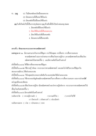 91. เหตุ (1) ไม่มีคนขยันคนใดเป็นคนตกงาน
(2) มีคนตกงานที่เป็นคนใช้เงินเก่ง
(3) มีคนขยันที่ไม่เป็นคนใช้เงินเก่ง
ผล ในข้อใดต่อไปนี้เป็นการสรุปผลจาก เหตุ ข้างต้นที่เป็นไปอย่างสมเหตุ สมผล
1. มีคนขยันที่เป็นคนใช้เงินเก่ง
2. มีคนใช้เงินเก่งที่เป็นคนตกงาน
3. มีคนใช้เงินเก่งที่เป็นคนขยัน
4. มีคนตกงานที่เป็นคนขยัน
สาระที่ ๖ ทักษะและกระบวนการทางคณิตศาสตร์
มาตรฐาน ค ๖.๑ มีความสามารถในการแก้ปัญหา การให้เหตุผล การสื่อสาร การสื่อความหมาย
ทางคณิตศาสตร์ และการนาเสนอ การเชื่อมโยงความรู้ต่าง ๆ ทางคณิตศาสตร์และเชื่อมโยง
คณิตศาสตร์กับศาสตร์อื่น ๆ และมีความคิดริเริ่มสร้างสรรค์
ตัวชี้วัดที่ ม.๑-๓/๑ ใช้วิธีการที่หลากหลายแก้ปัญหา
ตัวชี้วัดที่ ม.๑-๓/๒ ใช้ความรู้ ทักษะ กระบวนการทางคณิตศาสตร์ และเทคโนโลยีในการแก้ปัญหาใน
สถานการณ์ต่างๆ ได้อย่างเหมาะสม
ตัวชี้วัดที่ ม.๑-๓/๓ ให้เหตุผลประกอบการตัดสินใจ และสรุปผลได้อย่างเหมาะสม
ตัวชี้วัดที่ ม.๑-๓/๔ ใช้ภาษาและสัญลักษณ์ทางคณิตศาสตร์ในการสื่อสาร การสื่อความหมาย และการนาเสนอได้
อย่างถูกต้องและชัดเจน
ตัวชี้วัดที่ ม.๑-๓/๕ เชื่อมโยงความรู้ต่าง ๆในคณิตศาสตร์และนาความรู้หลักการ กระบวนการทางคณิตศาสตร์ไป
เชื่อมโยงกับศาสตร์อื่น ๆ
ตัวชี้วัดที่ ม.๑-๓/๖ มีความคิดริเริ่มสร้างสรรค์
ระดับการวัด ( ) ความรู้ความจา ( ) ความเข้าใจ ( ) การนาไปใช้
() วิเคราะห์ ( ) สังเคราะห์ ( ) ประเมินค่า
ระดับความยาก ( ) ง่าย ( ) ปานกลาง ( ) ยาก
 