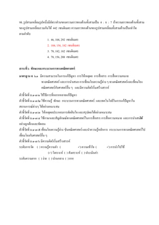 98. รูปสามเหลี่ยมรูปหนึ่งมีอัตราส่วนของความยาวของด้านทั้งสามเป็น 4 : 6 : 7 ถ้าความยาวของด้านทั้งสาม
ของรูปสามเหลี่ยมรวมกันได้ 442 เซนติเมตร ความยาวของด้านของรูปสามเหลี่ยมทั้งสามด้านเป็นเท่าใด
ตามลาดับ
1. 46, 104, 292 เซนติเมตร
2. 104, 156, 182 เซนติเมตร
3. 78, 182, 182 เซนติเมตร
4. 78, 156, 208 เซนติเมตร
สาระที่ ๖ ทักษะและกระบวนการทางคณิตศาสตร์
มาตรฐาน ค ๖.๑ มีความสามารถในการแก้ปัญหา การให้เหตุผล การสื่อสาร การสื่อความหมาย
ทางคณิตศาสตร์ และการนาเสนอ การเชื่อมโยงความรู้ต่าง ๆ ทางคณิตศาสตร์และเชื่อมโยง
คณิตศาสตร์กับศาสตร์อื่น ๆ และมีความคิดริเริ่มสร้างสรรค์
ตัวชี้วัดที่ ม.๑-๓/๑ ใช้วิธีการที่หลากหลายแก้ปัญหา
ตัวชี้วัดที่ ม.๑-๓/๒ ใช้ความรู้ ทักษะ กระบวนการทางคณิตศาสตร์ และเทคโนโลยีในการแก้ปัญหาใน
สถานการณ์ต่างๆ ได้อย่างเหมาะสม
ตัวชี้วัดที่ ม.๑-๓/๓ ให้เหตุผลประกอบการตัดสินใจ และสรุปผลได้อย่างเหมาะสม
ตัวชี้วัดที่ ม.๑-๓/๔ ใช้ภาษาและสัญลักษณ์ทางคณิตศาสตร์ในการสื่อสาร การสื่อความหมาย และการนาเสนอได้
อย่างถูกต้องและชัดเจน
ตัวชี้วัดที่ ม.๑-๓/๕ เชื่อมโยงความรู้ต่าง ๆในคณิตศาสตร์และนาความรู้หลักการ กระบวนการทางคณิตศาสตร์ไป
เชื่อมโยงกับศาสตร์อื่น ๆ
ตัวชี้วัดที่ ม.๑-๓/๖ มีความคิดริเริ่มสร้างสรรค์
ระดับการวัด ( ) ความรู้ความจา ( ) ความเข้าใจ ( ) การนาไปใช้
() วิเคราะห์ ( ) สังเคราะห์ ( ) ประเมินค่า
ระดับความยาก ( ) ง่าย ( ) ปานกลาง ( ) ยาก
 