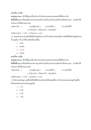 สาระที่ ๒ การวัด
มาตรฐาน ค ๒.๑ เข้าใจพื้นฐานเกี่ยวกับการวัด วัดและคาดคะเนขนาดของสิ่งที่ต้องการวัด
ตัวชี้วัดที่ ม.๓/๓ เปรียบเทียบหน่วยความจุ หรือหน่วยปริมาตรในระบบเดียวกันหรือต่างระบบ และเลือกใช้
หน่วยการวัดได้อย่างเหมาะสม
ระดับการวัด ( ) ความรู้ความจา ( ) ความเข้าใจ ( ) การนาไปใช้
() วิเคราะห์ ( ) สังเคราะห์ ( ) ประเมินค่า
ระดับความยาก ( ) ง่าย ( ) ปานกลาง ( ) ยาก
16. หลอมโลหะทรงกลมตันที่มีเส้นผ่านศูนย์กลาง 30 นิ้ว แล้วนามาหลอมเป็นกรวยตันที่มีเส้นผ่านศูนย์กลาง6
นิ้ว สูงเอียง 5 นิ้ว จะได้กรวยตันทั้งหมดกี่อัน
1. 75 อัน
2. 300 อัน
3. 375 อัน
4. 750 อัน
สาระที่ ๒ การวัด
มาตรฐาน ค ๒.๑ เข้าใจพื้นฐานเกี่ยวกับการวัด วัดและคาดคะเนขนาดของสิ่งที่ต้องการวัด
ตัวชี้วัดที่ ม.๓/๓ เปรียบเทียบหน่วยความจุ หรือหน่วยปริมาตรในระบบเดียวกันหรือต่างระบบ และเลือกใช้
หน่วยการวัดได้อย่างเหมาะสม
ระดับการวัด ( ) ความรู้ความจา ( ) ความเข้าใจ ( ) การนาไปใช้
() วิเคราะห์ ( ) สังเคราะห์ ( ) ประเมินค่า
ระดับความยาก ( ) ง่าย ( ) ปานกลาง ( ) ยาก
17. มีทรงกลมสองลูก ลูกที่หนึ่งมีรัศมีเป็นสองเท่าของรัศมีของลูกที่สอง ปริมาตรของทรงกลมลูกใหญ่เป็น
กี่เท่าของปริมาตรของทรงกลมลูกเล็ก
1. 8 เท่า
2. 4 เท่า
3. 2 เท่า
4. 1 เท่า
 