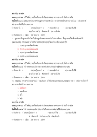 สาระที่ ๒ การวัด
มาตรฐาน ค ๒.๑ เข้าใจพื้นฐานเกี่ยวกับการวัด วัดและคาดคะเนขนาดของสิ่งที่ต้องการวัด
ตัวชี้วัดที่ ม.๓/๓ เปรียบเทียบหน่วยความจุ หรือหน่วยปริมาตรในระบบเดียวกันหรือต่างระบบ และเลือกใช้
หน่วยการวัดได้อย่างเหมาะสม
ระดับการวัด ( ) ความรู้ความจา ( ) ความเข้าใจ ( ) การนาไปใช้
() วิเคราะห์ ( ) สังเคราะห์ ( ) ประเมินค่า
ระดับความยาก ( ) ง่าย ( ) ปานกลาง ( ) ยาก
18. ลูกบอลเมื่อสูบลมเต็ม วัดเส้นผ่านศูนย์กลางภายนอกได้20 เซนติเมตร ถ้าลูกบอลนี้ทาด้วยแผ่นหนังมี
ความหนา 0.2 เซนติเมตร จะได้ปริมาตรของอากาศภายในลูกบอลประมาณเท่าใด
1. 3,860 ลูกบาศก์เซนติเมตร
2. 3,940 ลูกบาศก์เซนติเมตร
3. 4,050 ลูกบาศก์เซนติเมตร
4. 4,080 ลูกบาศก์เซนติเมตร
สาระที่ ๒ การวัด
มาตรฐาน ค ๒.๑ เข้าใจพื้นฐานเกี่ยวกับการวัด วัดและคาดคะเนขนาดของสิ่งที่ต้องการวัด
ตัวชี้วัดที่ ม.๓/๔ ใช้การคาด คะเนเกี่ยวกับการวัดในสถานการณ์ต่างๆได้อย่างเหมาะสม
ระดับการวัด ( ) ความรู้ความจา ( ) ความเข้าใจ ( ) การนาไปใช้
() วิเคราะห์ ( ) สังเคราะห์ ( ) ประเมินค่า
ระดับความยาก ( ) ง่าย ( ) ปานกลาง ( ) ยาก
19. กระดาษ 50 แผ่น มีความหนา 4 เซนติเมตร ถ้าต้องการบอกความหนาของกระดาษ 1 แผ่นควรเลือกใช้
หน่วยการวัดใดจึงจะเหมาะสม
1. มิลลิเมตร
2. เซนติเมตร
3. นิ้ว
4. ฟุต
สาระที่ ๒ การวัด
มาตรฐาน ค ๒.๑ เข้าใจพื้นฐานเกี่ยวกับการวัด วัดและคาดคะเนขนาดของสิ่งที่ต้องการวัด
ตัวชี้วัดที่ ม.๓/๔ ใช้การคาด คะเนเกี่ยวกับการวัดในสถานการณ์ต่างๆได้อย่างเหมาะสม
ระดับการวัด ( ) ความรู้ความจา (  ) ความเข้าใจ ( ) การนาไปใช้
( ) วิเคราะห์ ( ) สังเคราะห์ ( ) ประเมินค่า
ระดับความยาก ( ) ง่าย ( ) ปานกลาง ( ) ยาก
 
