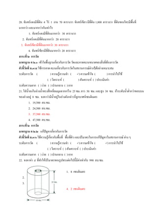 20. จันทร์แดงมีที่ดิน 4 ไร่ 1 งาน 70 ตารางวา จันทร์เขียว มีที่ดิน 1,800 ตารางวา ที่ดินของใครมีพื้นที่
มากกว่า และมากกว่ากันเท่าไร
1. จันทร์แดงมีที่ดินมากกว่า 30 ตารางวา
2. จันทร์แดงมีที่ดินมากกว่า 20 ตารางวา
3. จันทร์เขียวมีที่ดินมากกว่า 30 ตารางวา
4. จันทร์เขียวมีที่ดินมากกว่า 20 ตารางวา
สาระที่ ๒ การวัด
มาตรฐาน ค ๒.๑ เข้าใจพื้นฐานเกี่ยวกับการวัด วัดและคาดคะเนขนาดของสิ่งที่ต้องการวัด
ตัวชี้วัดที่ ม.๓/๔ ใช้การคาด คะเนเกี่ยวกับการวัดในสถานการณ์ต่างๆได้อย่างเหมาะสม
ระดับการวัด ( ) ความรู้ความจา ( ) ความเข้าใจ ( ) การนาไปใช้
( ) วิเคราะห์ ( ) สังเคราะห์ ( ) ประเมินค่า
ระดับความยาก ( ) ง่าย ( ) ปานกลาง ( ) ยาก
21. ใส่น้าลงในอ่างน้าทรงสี่เหลี่ยมมุมฉากกว้าง 25 ซม. ยาว 50 ซม. และสูง 38 ซม. ถ้าระดับน้าต่ากว่าขอบบน
ของอ่างอยู่ 8 ซม. จงหาว่ามีน้าอยู่ในอ่างดังกล่าวกี่ลูกบาศก์เซนติเมตร
1. 19,500 ลบ.ซม.
2. 24,500 ลบ.ซม.
3. 37,500 ลบ.ซม.
4. 47,500 ลบ.ซม.
สาระที่ ๒ การวัด
มาตรฐาน ค ๒.๒ แก้ปัญหาเกี่ยวกับการวัด
ตัวชี้วัดที่ ม.๓/๑ ใช้ความรู้เกี่ยวกับพื้นที่ พื้นที่ผิว และปริมาตรในการแก้ปัญหาในสถานการณ์ ต่าง ๆ
ระดับการวัด ( ) ความรู้ความจา ( ) ความเข้าใจ ( ) การนาไปใช้
( ) วิเคราะห์ ( ) สังเคราะห์ ( ) ประเมินค่า
ระดับความยาก ( ) ง่าย ( ) ปานกลาง ( ) ยาก
22. จงหาค่า d ที่ทาให้ปริมาตรของรูปทรงต่อไปนี้มีค่าเท่ากับ 990 ลบ.ซม.
1. 8 เซนติเมตร
2. 6 เซนติเมตร
3. 4 เซนติเมตร
4. 2 เซนติเมตร
 