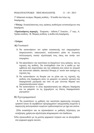 ΡΟΓΙΑΣΗ ΚΤΡΙΑΚΗ ΠΔ02 ΦΙΛΟΛΟΓΟ΢

11 – 10 – 2013

3ν δηδαθηηθφ ζελάξην: Μνξθέο πεηζνχο / Η πεηζψ ζην ιφγν ηεο
δηαθήκηζεο
Τίηλος:

Αλαθαιχπηνληαο ηνπο ηξφπνπο πεηζνχοθαη αληηζηεθφκελνη ζηε
δηαθήκηζε
περιοχές: Έθθξαζε – έθζεζε Γ΄Λπθείνπ , 1ν θεθ., Α.
Σξφπνη πεηζνχο –Β. Μνξθέο πεηζνχο: ε πεηζψ ζηε δηαθήκηζε,
Εμπλεκόμενες

Σηόχοι:

Α) Γνωζηικοί:
1. Να θαηαλνήζνπλ ηνλ ηξφπν θαηαζθεπήο ησλ επηρεηξεκάησλ
(παξαγσγηθψλ, επαγσγηθψλ, αλαινγηθψλ) κέζα ζε ινγηθνχο
ζπιινγηζκνχο θαηηελ αμηνιφγεζή ηνπο φπσο θαη απηήλ ησλ
ηεθκεξίσλ.
2. Να απνθηήζνπλ ηελ ηθαλφηεηα λα δηαθξίλνπλ ηνπο ηξφπνπο θαη ηηο
ηερληθέο ηεο πεηζνχο. Να αληηιεθζνχλ έηζη φηη ε πεηζψ κε ηελ
εκβέιεηα πνπ παξνπζηάδεη θαη ηελ επίδξαζε πνπ αζθεί ζε αηνκηθφ
θαη θνηλσληθφ επίπεδν, απνηειεί δχλακε γη’ απηφλ πνπ θαηέρεη ηηο
ηερληθέο ηεο.
3. Να θαηαλνήζνπλ ηε ζεσξία γηα ηα κέζα θαη ηηο ηερληθέο ηεο
πεηζνχο ζηε δηαθήκηζε ψζηε λα κπνξνχλ λα αζθνχλ θξηηηθή ζηα
δηαθεκηζηηθά κελχκαηα θαη έηζη λα κελ γίλνληαη ζχκαηα ησλ
ππεξθαηαλαισηηθψλ αμηψλ.
4. Να θαηαλνήζνπλ ηη είλαη παξαπιαλεηηθή θαη αζέκηηε δηαθήκηζε
θαη λα κπνξνχλ λα ηηο μερσξίδνπλ σο δέθηεο δηαθεκηζηηθψλ
κελπκάησλ

Β) Τεσνογπαμμαηικοί:
1. Να αλαπηχμνπλ νη καζεηέο ηελ ηθαλφηεηα παξαγσγήο ζπλερνχο
γξαπηνχ ιφγνπ ζε πεξηβάιινλ πξνγξακκάησλ επεμεξγαζίαο θεηκέλνπ ή
παξαγσγήο πνιπηξνπηθψλ θεηκέλσλ εκπινπηηζκέλσλ κε ήρν θαη εηθφλα.
2.Να αλαπηχμνπλ θαη λα αμηνπνηήζνπλ νη καζεηέο δεμηφηεηεο γηα
αλαδήηεζε, ρξήζε θαη αμηνιφγεζε πιεξνθνξηψλ ζην δηαδίθηπν.
3.Να εμνηθεησζνχλ κε ηε κειέηε ςεθηαθψλ ιεμηθψλ θαη λα πινεγεζνχλ
ζην ςεθηαθφ αξρείν ηαηληψλ.

 