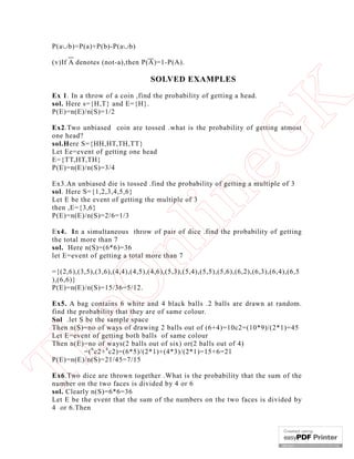 P(ab)=P(a)+P(b)-P(ab)
(v)If A denotes (not-a),then P(A)=1-P(A).

SOLVED EXAMPLES

eG
K

Ex 1. In a throw of a coin ,find the probability of getting a head.
sol. Here s={H,T} and E={H}.
P(E)=n(E)/n(S)=1/2

Ex2.Two unbiased coin are tossed .what is the probability of getting atmost
one head?
sol.Here S={HH,HT,TH,TT}
Let Ee=event of getting one head
E={TT,HT,TH}
P(E)=n(E)/n(S)=3/4

in

Ex3.An unbiased die is tossed .find the probability of getting a multiple of 3
sol. Here S={1,2,3,4,5,6}
Let E be the event of getting the multiple of 3
then ,E={3,6}
P(E)=n(E)/n(S)=2/6=1/3

nl

Ex4. In a simultaneous throw of pair of dice .find the probability of getting
the total more than 7
sol. Here n(S)=(6*6)=36
let E=event of getting a total more than 7

eO

={(2,6),(3,5),(3,6),(4,4),(4,5),(4,6),(5,3),(5,4),(5,5),(5,6),(6,2),(6,3),(6,4),(6,5
),(6,6)}
P(E)=n(E)/n(S)=15/36=5/12.

Th

Ex5. A bag contains 6 white and 4 black balls .2 balls are drawn at random.
find the probability that they are of same colour.
Sol .let S be the sample space
Then n(S)=no of ways of drawing 2 balls out of (6+4)=10c2=(10*9)/(2*1)=45
Let E=event of getting both balls of same colour
Then n(E)=no of ways(2 balls out of six) or(2 balls out of 4)
=( 6 c2+ 4 c2)=(6*5)/(2*1)+(4*3)/(2*1)=15+6=21
P(E)=n(E)/n(S)=21/45=7/15
Ex6.Two dice are thrown together .What is the probability that the sum of the
number on the two faces is divided by 4 or 6
sol. Clearly n(S)=6*6=36
Let E be the event that the sum of the numbers on the two faces is divided by
4 or 6.Then

 