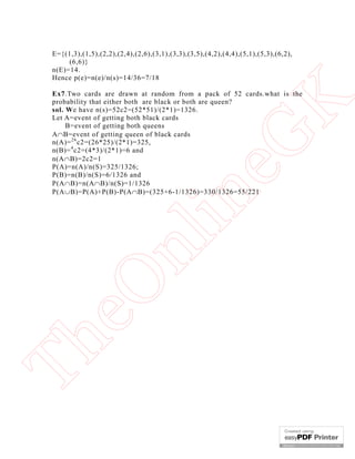E={(1,3),(1,5),(2,2),(2,4),(2,6),(3,1),(3,3),(3,5),(4,2),(4,4),(5,1),(5,3),(6,2),
(6,6)}
n(E)=14.
Hence p(e)=n(e)/n(s)=14/36=7/18

Th

eO

nl

in

eG
K

Ex7.Two cards are drawn at random from a pack of 52 cards.what is the
probability that either both are black or both are queen?
sol. We have n(s)=52c2=(52*51)/(2*1)=1326.
Let A=event of getting both black cards
B=event of getting both queens
AB=event of getting queen of black cards
n(A)= 26 c2=(26*25)/(2*1)=325,
n(B)= 4 c2=(4*3)/(2*1)=6 and
n(AB)=2c2=1
P(A)=n(A)/n(S)=325/1326;
P(B)=n(B)/n(S)=6/1326 and
P(AB)=n(AB)/n(S)=1/1326
P(AB)=P(A)+P(B)-P(AB)=(325+6-1/1326)=330/1326=55/221

 