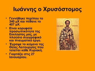 Ιωάννης ο Χρυσόστομος
• Γεννήθηκε περίπου το
340 μΧ και πέθανε το
407 μΧ.
• Είναι κορυφαία
προσωπικότητα της
Εκκλησίας μας, με
πλούσιο συγγραφικό
και πνευματικό έργο.
• Έγραψε το κείμενο της
Θείας Λειτουργίας που
τελείται κάθε Κυριακή.
• Γιορτάζει στις 27
Ιανουαρίου.

 