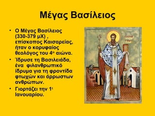Μέγας Βασίλειος
• Ο Μέγας Βασίλειος
(330-379 μΧ) ,
επίσκοπος Καισαρείας,
ήταν ο κορυφαίος
θεολόγος του 4ου αιώνα.
• Ίδρυσε τη Βασιλειάδα,
ένα φιλανθρωπικό
ίδρυμα για τη φροντίδα
φτωχών και άρρωστων
ανθρώπων.
• Γιορτάζει την 1η
Ιανουαρίου.

 