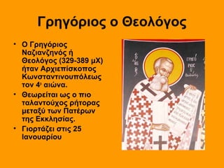 Γρηγόριος ο Θεολόγος
• Ο Γρηγόριος
Ναζιανζηνός ή
Θεολόγος (329-389 μΧ)
ήταν Αρχιεπίσκοπος
Κωνσταντινουπόλεως
τον 4ο αιώνα.
• Θεωρείται ως ο πιο
ταλαντούχος ρήτορας
μεταξύ των Πατέρων
της Εκκλησίας.
• Γιορτάζει στις 25
Ιανουαρίου

 