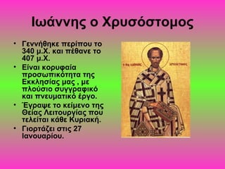 Ιωάννης ο Χρυσόστομος
• Γεννήθηκε περίπου το
340 μ.Χ. και πέθανε το
407 μ.Χ.
• Είναι κορυφαία
προσωπικότητα της
Εκκλησίας μας , με
πλούσιο συγγραφικό
και πνευματικό έργο.
• Έγραψε το κείμενο της
Θείας Λειτουργίας που
τελείται κάθε Κυριακή.
• Γιορτάζει στις 27
Ιανουαρίου.

 