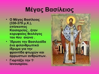 Μέγας Βασίλειος
• Ο Μέγας Βασίλειος
(330-379 μ.Χ.),
επίσκοπος
Καισαρείας , ήταν
κορυφαίος θεολόγος
του 4ου αιώνα .
• Ίδρυσε την Βασιλειάδα
ένα φιλανθρωπικό
ίδρυμα για την
φροντίδα φτωχών και
άρρωστων ανθρώπων.
• Γιορτάζει την 1η
Ιανουαρίου.

 