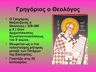 Γρηγόριος ο Θεολόγος
• Ο Γρηγόριος
Ναζιανζηνός ή
Θεολόγος ( 329-389
μ.Χ.) ήταν
Αρχιεπίσκοπος
Κωνσταντινουπόλεως
τον 4ο αιώνα.
• Θεωρείται ως ο πιο
ταλαντούχος ρήτορας
μεταξύ των Πατέρων
της Εκκλησίας.
• Γιορτάζει στις 25
Ιανουαρίου.

 