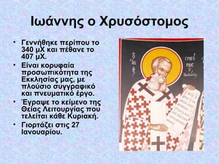 Ιωάννης ο Χρυσόστομος
• Γεννήθηκε περίπου το
340 μΧ και πέθανε το
407 μΧ.
• Είναι κορυφαία
προσωπικότητα της
Εκκλησίας μας, με
πλούσιο συγγραφικό
και πνευματικό έργο.
• Έγραψε το κείμενο της
Θείας Λειτουργίας που
τελείται κάθε Κυριακή.
• Γιορτάζει στις 27
Ιανουαρίου.

 