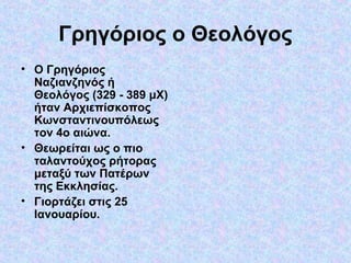 Γρηγόριος ο Θεολόγος
• Ο Γρηγόριος
Ναζιανζηνός ή
Θεολόγος (329 - 389 μΧ)
ήταν Αρχιεπίσκοπος
Κωνσταντινουπόλεως
τον 4ο αιώνα.
• Θεωρείται ως ο πιο
ταλαντούχος ρήτορας
μεταξύ των Πατέρων
της Εκκλησίας.
• Γιορτάζει στις 25
Ιανουαρίου.

 
