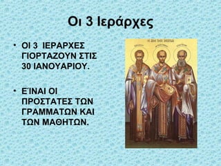 Οι 3 Ιεράρχες
• ΟΙ 3 ΙΕΡΑΡΧΕΣ
ΓΙΟΡΤΑΖΟΥΝ ΣΤΙΣ
30 ΙΑΝΟΥΑΡΙΟΥ.
• ΕΊΝΑΙ ΟΙ
ΠΡΟΣΤΑΤΕΣ ΤΩΝ
ΓΡΑΜΜΑΤΩΝ ΚΑΙ
ΤΩΝ ΜΑΘΗΤΩΝ.

 