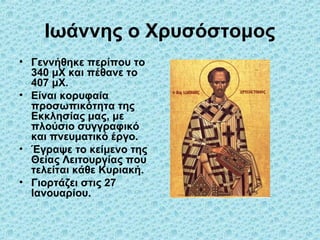 Ιωάννης ο Χρυσόστομος
• Γεννήθηκε περίπου το
340 μΧ και πέθανε το
407 μΧ.
• Είναι κορυφαία
προσωπικότητα της
Εκκλησίας μας, με
πλούσιο συγγραφικό
και πνευματικό έργο.
• Έγραψε το κείμενο της
Θείας Λειτουργίας που
τελείται κάθε Κυριακή.
• Γιορτάζει στις 27
Ιανουαρίου.

 
