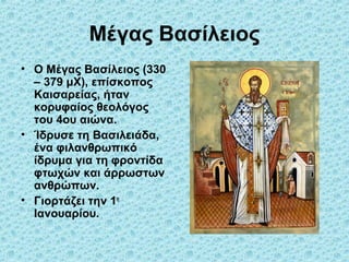 Μέγας Βασίλειος
• Ο Μέγας Βασίλειος (330
– 379 μΧ), επίσκοπος
Καισαρείας, ήταν
κορυφαίος θεολόγος
του 4ου αιώνα.
• Ίδρυσε τη Βασιλειάδα,
ένα φιλανθρωπικό
ίδρυμα για τη φροντίδα
φτωχών και άρρωστων
ανθρώπων.
• Γιορτάζει την 1η
Ιανουαρίου.

 