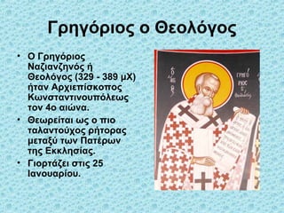 Γρηγόριος ο Θεολόγος
• Ο Γρηγόριος
Ναζιανζηνός ή
Θεολόγος (329 - 389 μΧ)
ήταν Αρχιεπίσκοπος
Κωνσταντινουπόλεως
τον 4ο αιώνα.
• Θεωρείται ως ο πιο
ταλαντούχος ρήτορας
μεταξύ των Πατέρων
της Εκκλησίας.
• Γιορτάζει στις 25
Ιανουαρίου.

 