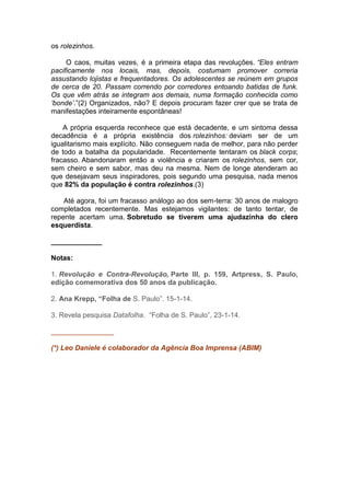 os rolezinhos.
O caos, muitas vezes, é a primeira etapa das revoluções. “Eles entram
pacificamente nos locais, mas, depois, costumam promover correria
assustando lojistas e frequentadores. Os adolescentes se reúnem em grupos
de cerca de 20. Passam correndo por corredores entoando batidas de funk.
Os que vêm atrás se integram aos demais, numa formação conhecida como
„bonde‟.”(2) Organizados, não? E depois procuram fazer crer que se trata de
manifestações inteiramente espontâneas!
A própria esquerda reconhece que está decadente, e um sintoma dessa
decadência é a própria existência dos rolezinhos: deviam ser de um
igualitarismo mais explícito. Não conseguem nada de melhor, para não perder
de todo a batalha da popularidade. Recentemente tentaram os black corps;
fracasso. Abandonaram então a violência e criaram os rolezinhos, sem cor,
sem cheiro e sem sabor, mas deu na mesma. Nem de longe atenderam ao
que desejavam seus inspiradores, pois segundo uma pesquisa, nada menos
que 82% da população é contra rolezinhos.(3)
Até agora, foi um fracasso análogo ao dos sem-terra: 30 anos de malogro
completados recentemente. Mas estejamos vigilantes: de tanto tentar, de
repente acertam uma. Sobretudo se tiverem uma ajudazinha do clero
esquerdista.
_____________
Notas:
1. Revolução e Contra-Revolução, Parte III, p. 159, Artpress, S. Paulo,
edição comemorativa dos 50 anos da publicação.
2. Ana Krepp, “Folha de S. Paulo”. 15-1-14.
3. Revela pesquisa Datafolha. “Folha de S. Paulo”, 23-1-14.
________________
(*) Leo Daniele é colaborador da Agência Boa Imprensa (ABIM)

 
