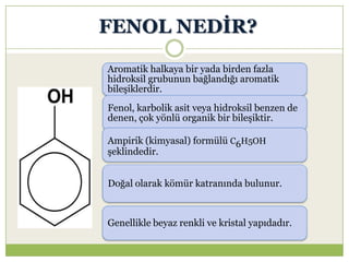 FENOL NEDĠR?
Aromatik halkaya bir yada birden fazla
hidroksil grubunun bağlandığı aromatik
bileşiklerdir.
Fenol, karbolik asit veya hidroksil benzen de
denen, çok yönlü organik bir bileşiktir.
Ampirik (kimyasal) formülü C6H5OH
şeklindedir.
Doğal olarak kömür katranında bulunur.
Genellikle beyaz renkli ve kristal yapıdadır.
 