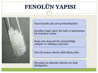 FENOLÜN YAPISI
Suya kıyasla çok yavaş buharlaşırlar.
Kendine özgü yakıcı bir tadı ve katranımsı
bir kokuları vardır.
Suda orta dereceli bir çözünürlüğe
sahiptir ve oldukça yanıcıdır.
Deri ile temas ederse cildi tahriş eder.
Havadan su absorbe ederek sıvı hale
dönüşürler.
 