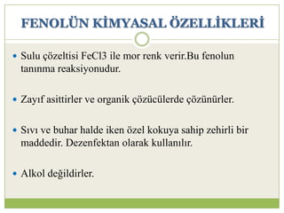 FENOLÜN KĠMYASAL ÖZELLĠKLERĠ
 Sulu çözeltisi FeCl3 ile mor renk verir.Bu fenolun
tanınma reaksiyonudur.
 Zayıf asittirler ve organik çözücülerde çözünürler.
 Sıvı ve buhar halde iken özel kokuya sahip zehirli bir
maddedir. Dezenfektan olarak kullanılır.
 Alkol değildirler.
 