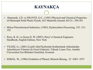 KAYNAKÇA
 Hamernik, J.D. ve FRANTZ, G.C., (1991) Physical and Chemical Properties
of Municipal Solid Waste Flyash, ACI Materials Journal, 88 (3) : 294-301
 Mitsui Petrochemical Industries, (1985), Hydrocarbon Processing, 155: 121-
192
 Perry, R. H. ve Green D. W. (2007), Perry’s Chemical Engineers
Handbook, English Edition, New York
 YILDIZ, G., (2001) Çeşitli Aktif Karbonlar Kullanılarak Atıksulardan
Adsorbsiyon Yöntemi ile Fenol Giderimi, Yüksek Lisans Tezi, Atatürk
Üniversitesi Fen Bilimleri Enstitüsü, Erzurum
 SOKOL, W., (1986) Oxidation of Phenol, Biotech Bioeng., 32 :1065- 1075
 
