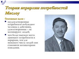 Теория иерархии потребностейТеория иерархии потребностей
МаслоуМаслоу
Основные идеи :Основные идеи :
 неудовлетворенные
потребности побуждают
человека к действиям,
удовлетворенные – не
мотивируют людей;
 чем более высокое место
занимают потребности в
иерархии, тем для
меньшего числа людей они
становятся мотиваторами
поведения.
 