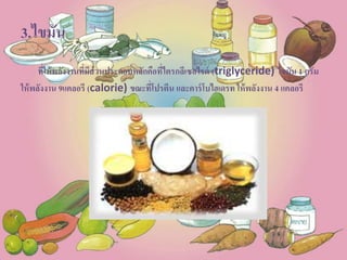 3.ไขมัน
ที่ให้พลังงานที่มีส่วนประกอบหลักคือที่ไตรกลีเซอไรด์ (triglyceride) ไขมัน 1 กรัม
ให้พลังงาน 9แคลอรี (calorie) ขณะที่โปรตีน และคาร์โบไฮเดรท ให้พลังงาน 4 แคลอรี
 